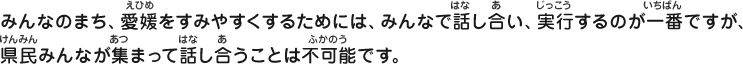 みんなのまち、愛媛をすみやすくするためには、みんなで話し合い、実行するのが一番ですが、県民みんなが集まって話し合うことは不可能です。