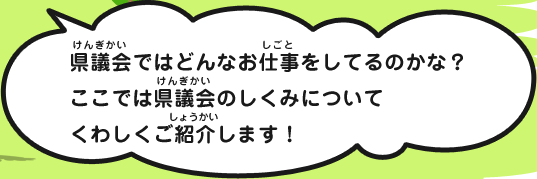 県議会ではどんなお仕事をしてるのかな？ここでは県議会のしくみについてくわしくご紹介します！