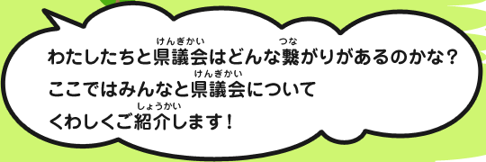 わたしたちと県議会はどんな繋がりがあるのかな？ここではみんなと県議会についてくわしくご紹介します！