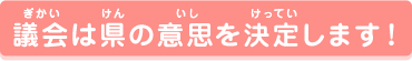 議会は県の意思を決定します！