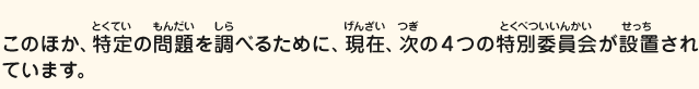 このほか、特定の問題を調べるために、現在、次の4つの特別委員会が設置されています。