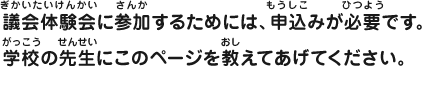 議会体験会に参加するためには、申込みが必要です。学校の先生にこのページを教えてあげてください。