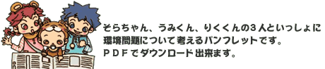 そらちゃん、うみくん、りくくんの3人といっしょに環境問題について考えるパンフレットです。PDFでダウンロードできます。