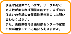 講座は自治体が行います。サークルなど一定人数が集まれば開催可能です。まずはお住まいの役場の介護保険担当窓口にお問い合わせください。また、愛媛県在宅介護研修センターや家族の会が用意している場合もありますよ。