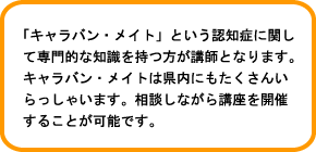 「キャラバン・メイト」という認知症に関して専門的な知識を持つ方が講師となります。キャラバン・メイトは県内にもたくさんいらっしゃいます。相談しながら講座を開催することが可能です。