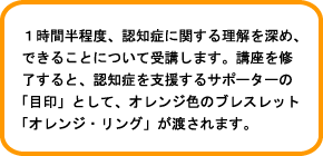 1時間半程度、認知症に関する理解を深め、できることについて受講します。講座を修了すると、認知症を支援するサポーターの「目印」として、オレンジ色のブレスレット「オレンジ・リング」が渡されます。