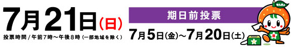 7月21日（日曜日）投票時間/午前7時から午後8時まで（一部地域を除く）　期日前投票 7月5日（金曜日）から7月20日（土曜日）まで