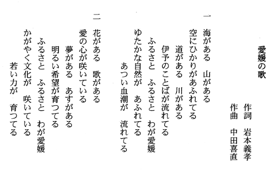 愛媛の歌作詞岩本義孝作曲中田喜直歌詞一番海がある山がある空に光があふれてる道がある川がある伊予のことばが流れてるふるさとふるさとわが愛媛ゆたかな自然があふれてるあつい血潮がながれてる歌詞二番花がある歌がある愛の心が咲いている夢があるあすがある明るい希望が育ってるふるさとふるさとわが愛媛かがやく文化が咲いている若い力が育ってる